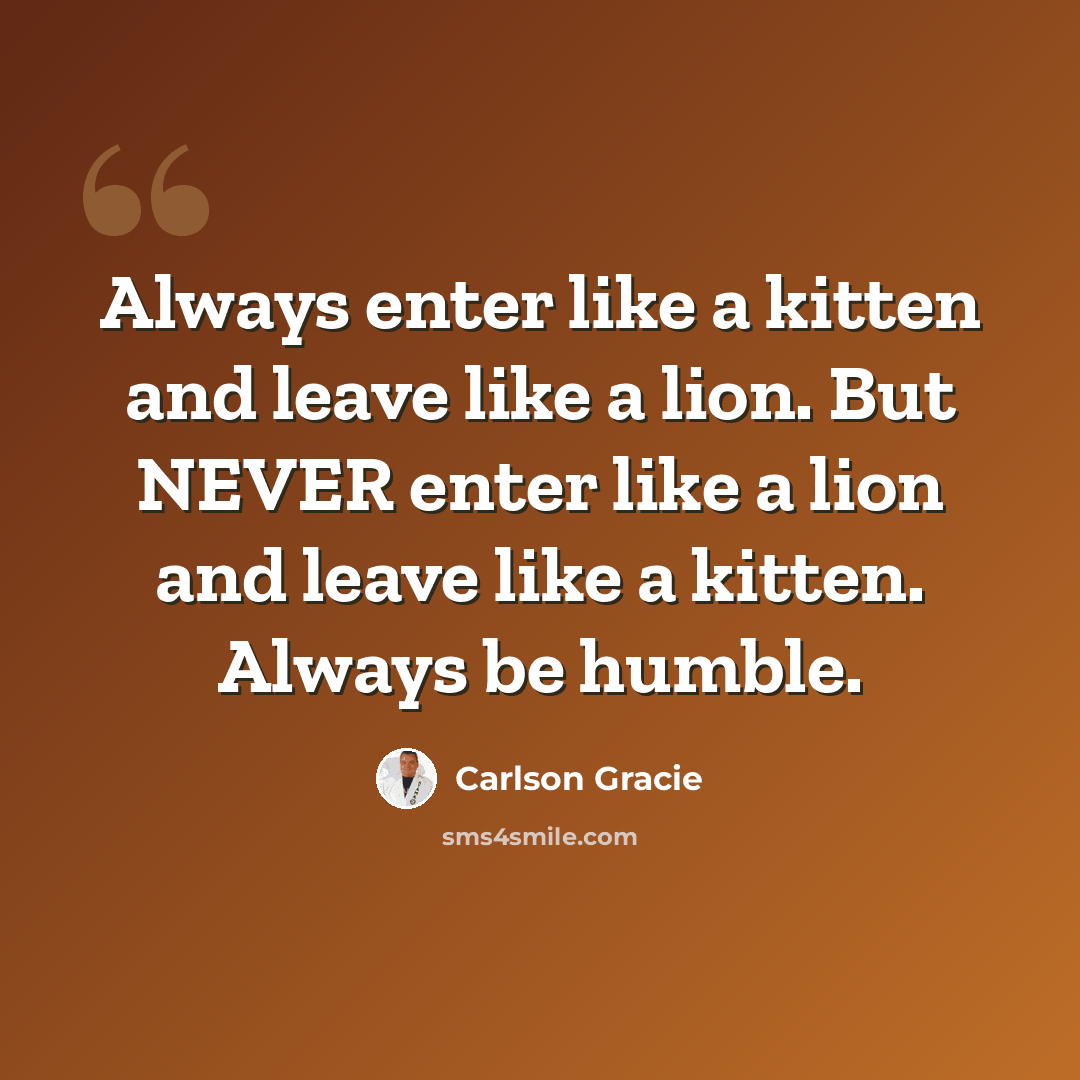 “Always enter like a kitten and leave like a lion. But NEVER enter like a lion and leave like a kitten. Always be humble.” quote by Carlson Gracie