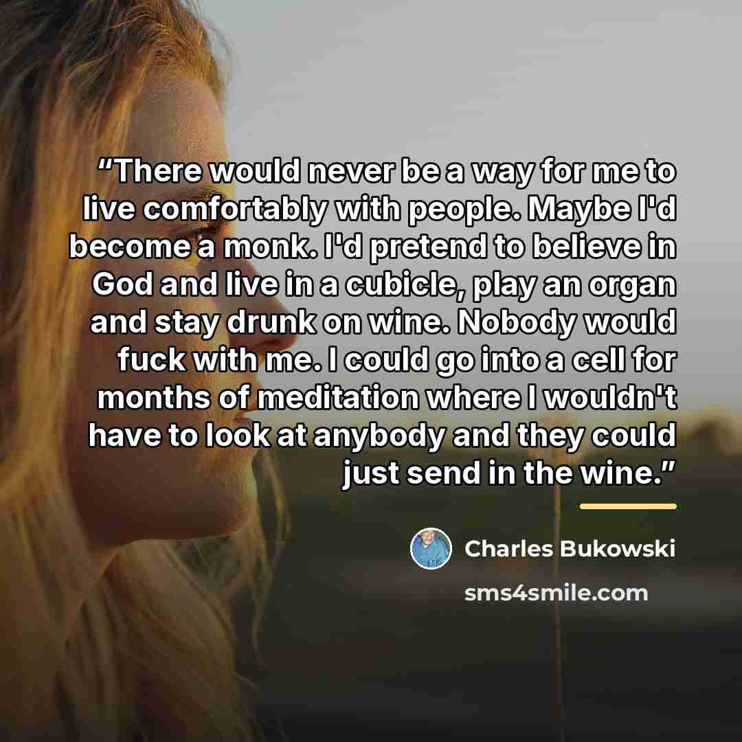 “There would never be a way for me to live comfortably with people. Maybe I'd become a monk. I'd pretend to believe in God and live in a cubicle, play an organ and stay drunk on wine. Nobody would fuck with me. I could go into a cell for months of meditation where I wouldn't have to look at anybody…” quote by Charles Bukowski