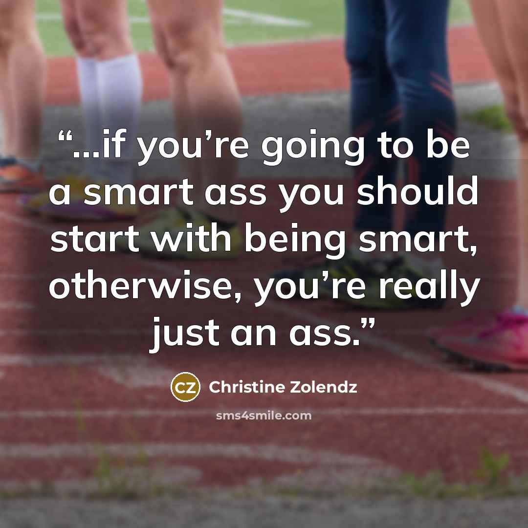 “…if you’re going to be a smart ass you should start with being smart, otherwise, you’re really just an ass.” quote by Christine Zolendz