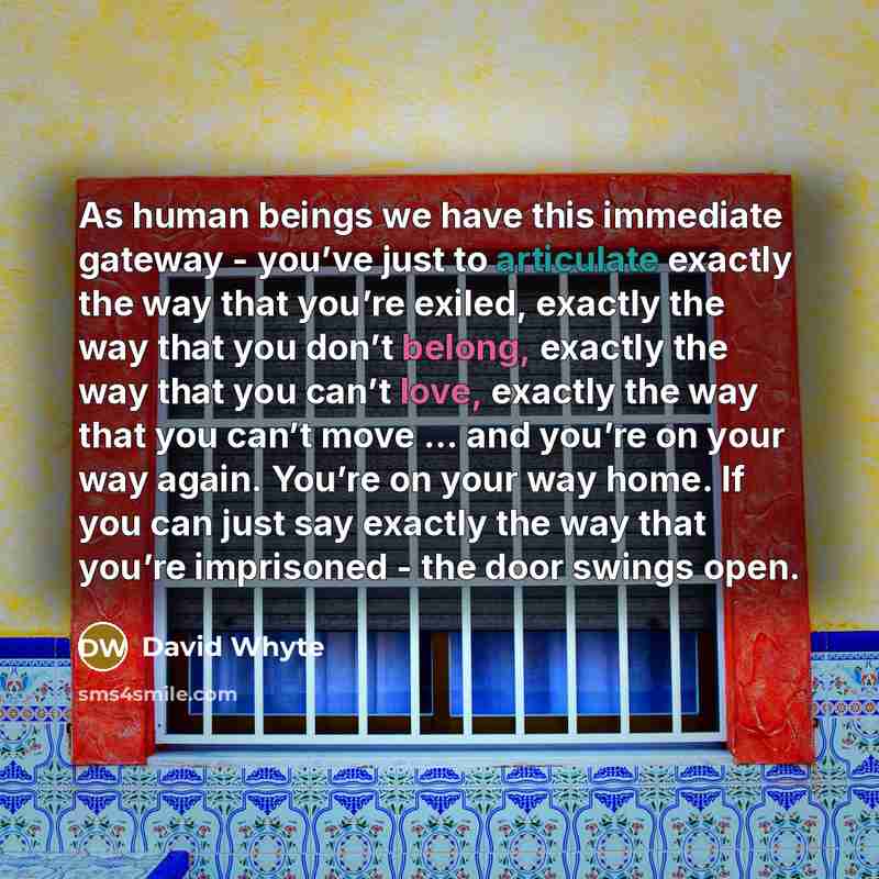 “As human beings we have this immediate gateway - you’ve just to articulate exactly the way that you’re exiled, exactly the way that you don’t belong, exactly the way that you can’t love, exactly the way that you can’t move ... and you’re on your way again. You’re on your way home. If you can just…” quote by David Whyte
