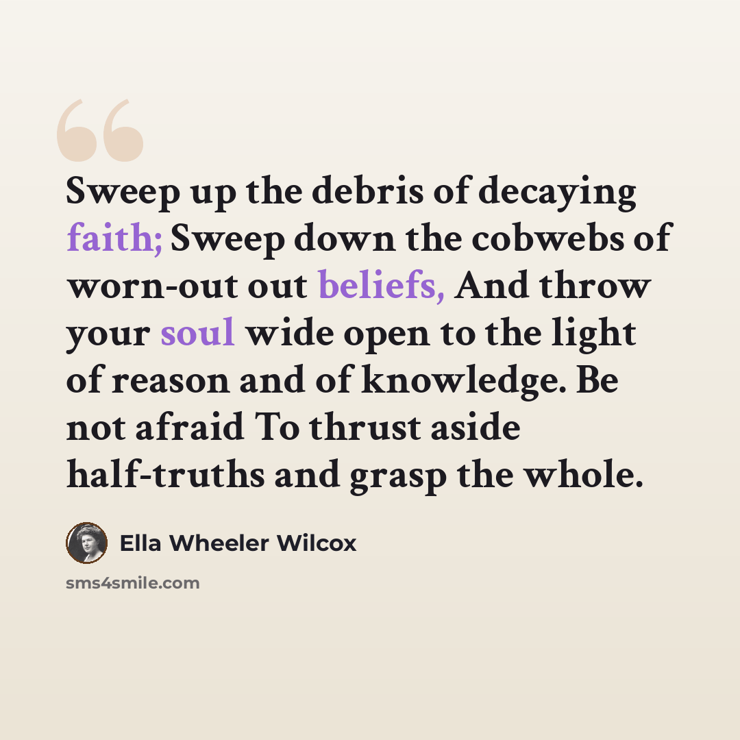 “Sweep up the debris of decaying faith; Sweep down the cobwebs of worn-out out beliefs, And throw your soul wide open to the light of reason and of knowledge. Be not afraid To thrust aside half-truths and grasp the whole.” quote by Ella Wheeler Wilcox