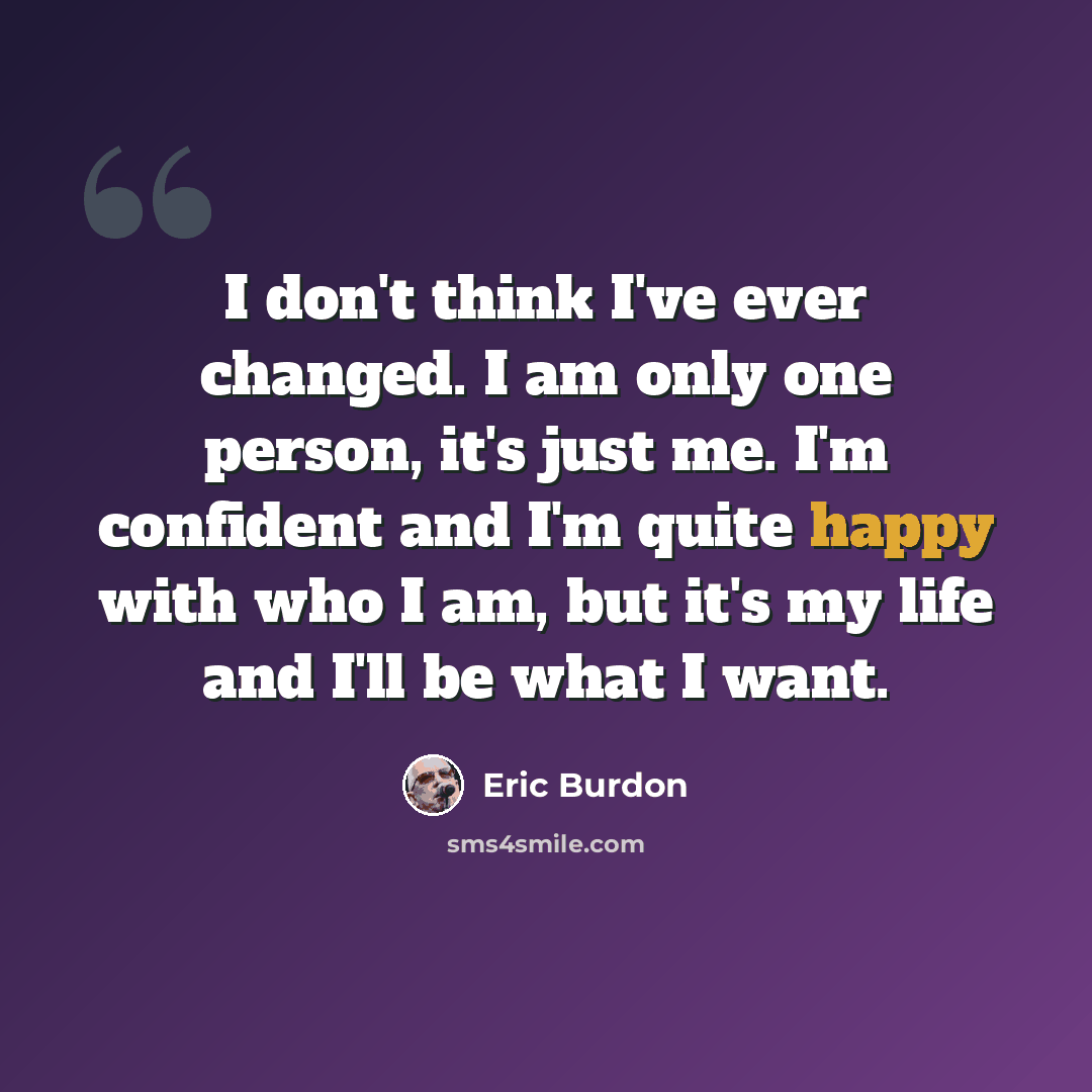 “I don't think I've ever changed. I am only one person, it's just me. I'm confident and I'm quite happy with who I am, but it's my life and I'll be what I want.” quote by Eric Burdon