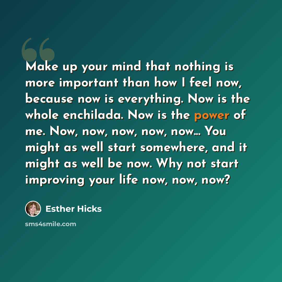 “Make up your mind that nothing is more important than how I feel now, because now is everything. Now is the whole enchilada. Now is the power of me. Now, now, now, now, now... You might as well start somewhere, and it might as well be now. Why not start improving your life now, now, now?” quote by Esther Hicks