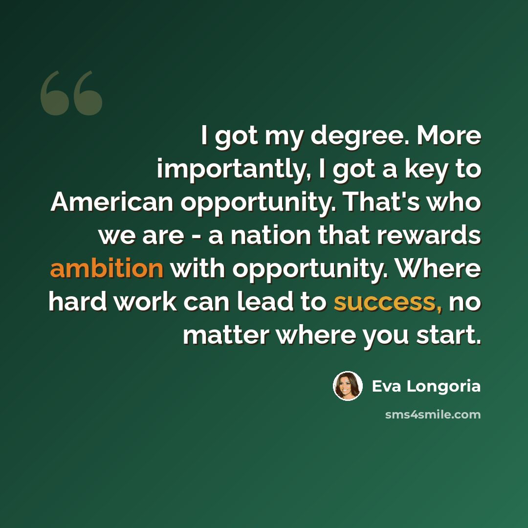“I got my degree. More importantly, I got a key to American opportunity. That's who we are - a nation that rewards ambition with opportunity. Where hard work can lead to success, no matter where you start.” quote by Eva Longoria