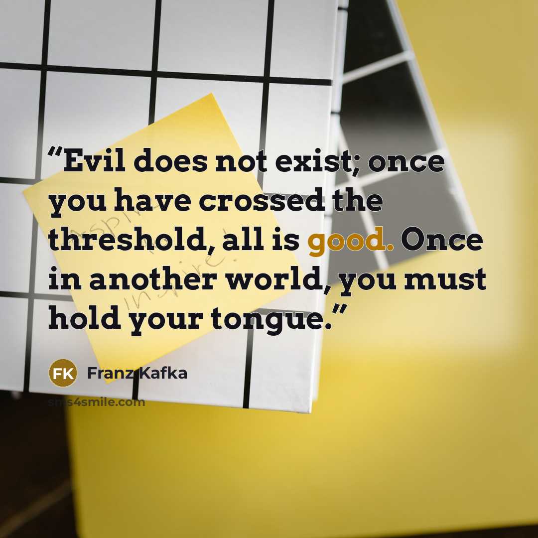 “Evil does not exist; once you have crossed the threshold, all is good. Once in another world, you must hold your tongue.” quote by Franz Kafka