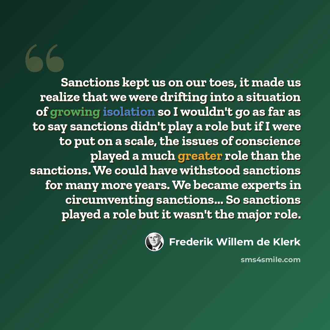 “Sanctions kept us on our toes, it made us realize that we were drifting into a situation of growing isolation so I wouldn't go as far as to say sanctions didn't play a role but if I were to put on a scale, the issues of conscience played a much greater role than the sanctions. We could have…” quote by Frederik Willem de Klerk