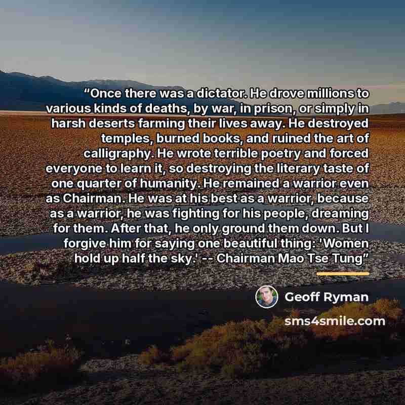 “Once there was a dictator. He drove millions to various kinds of deaths, by war, in prison, or simply in harsh deserts farming their lives away. He destroyed temples, burned books, and ruined the art of calligraphy. He wrote terrible poetry and forced everyone to learn it, so destroying the…” quote by Geoff Ryman