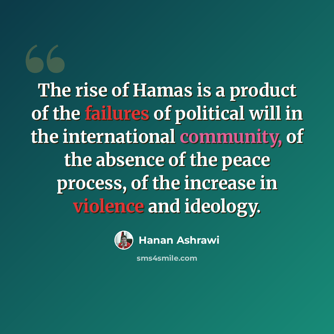 “The rise of Hamas is a product of the failures of political will in the international community, of the absence of the peace process, of the increase in violence and ideology.” quote by Hanan Ashrawi