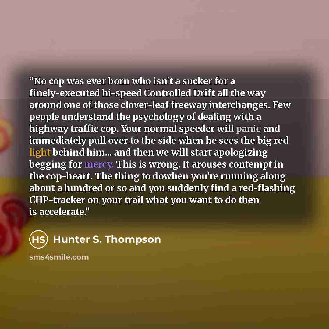 “No cop was ever born who isn't a sucker for a finely-executed hi-speed Controlled Drift all the way around one of those clover-leaf freeway interchanges. Few people understand the psychology of dealing with a highway traffic cop. Your normal speeder will panic and immediately pull over to the side…” quote by Hunter S. Thompson