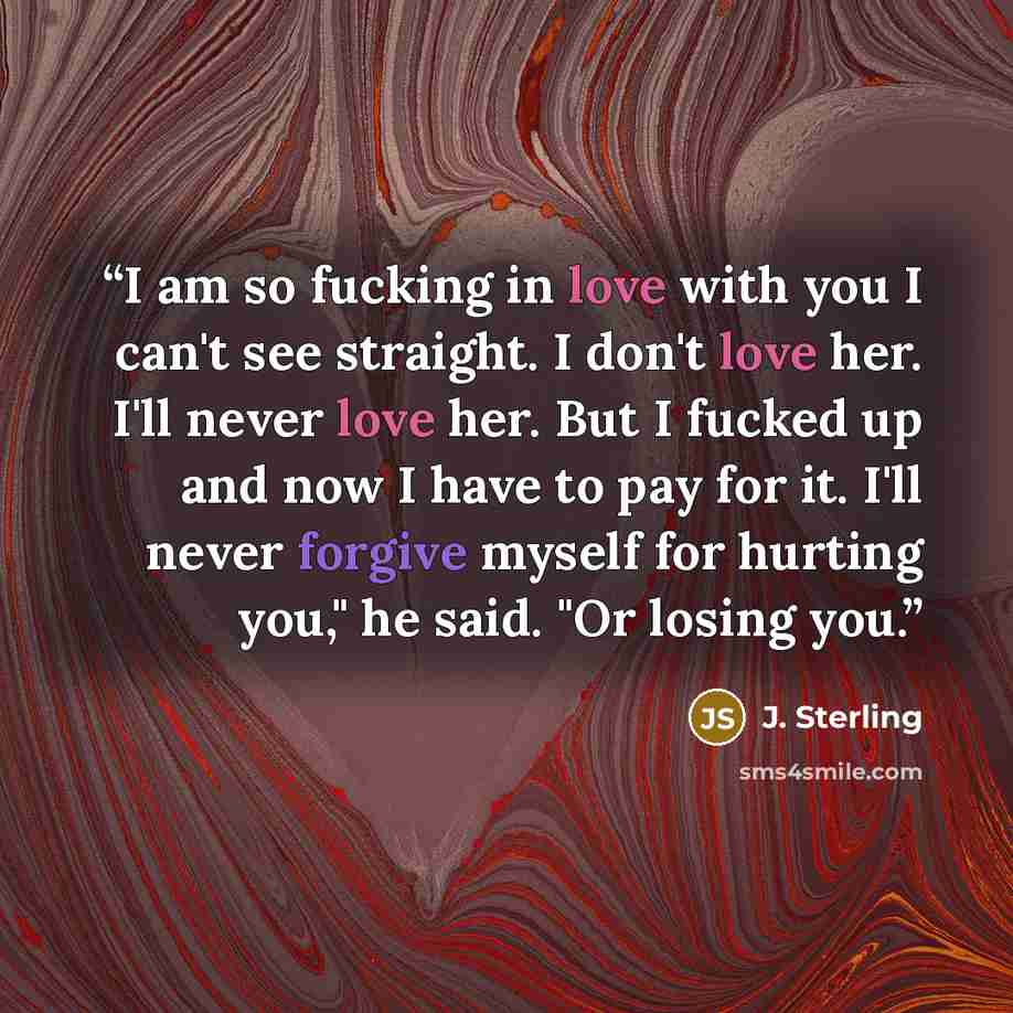 “I am so fucking in love with you I can't see straight. I don't love her. I'll never love her. But I fucked up and now I have to pay for it. I'll never forgive myself for hurting you," he said. "Or losing you.” quote by J. Sterling
