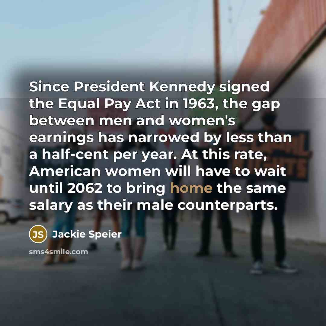 “Since President Kennedy signed the Equal Pay Act in 1963, the gap between men and women's earnings has narrowed by less than a half-cent per year. At this rate, American women will have to wait until 2062 to bring home the same salary as their male counterparts.” quote by Jackie Speier