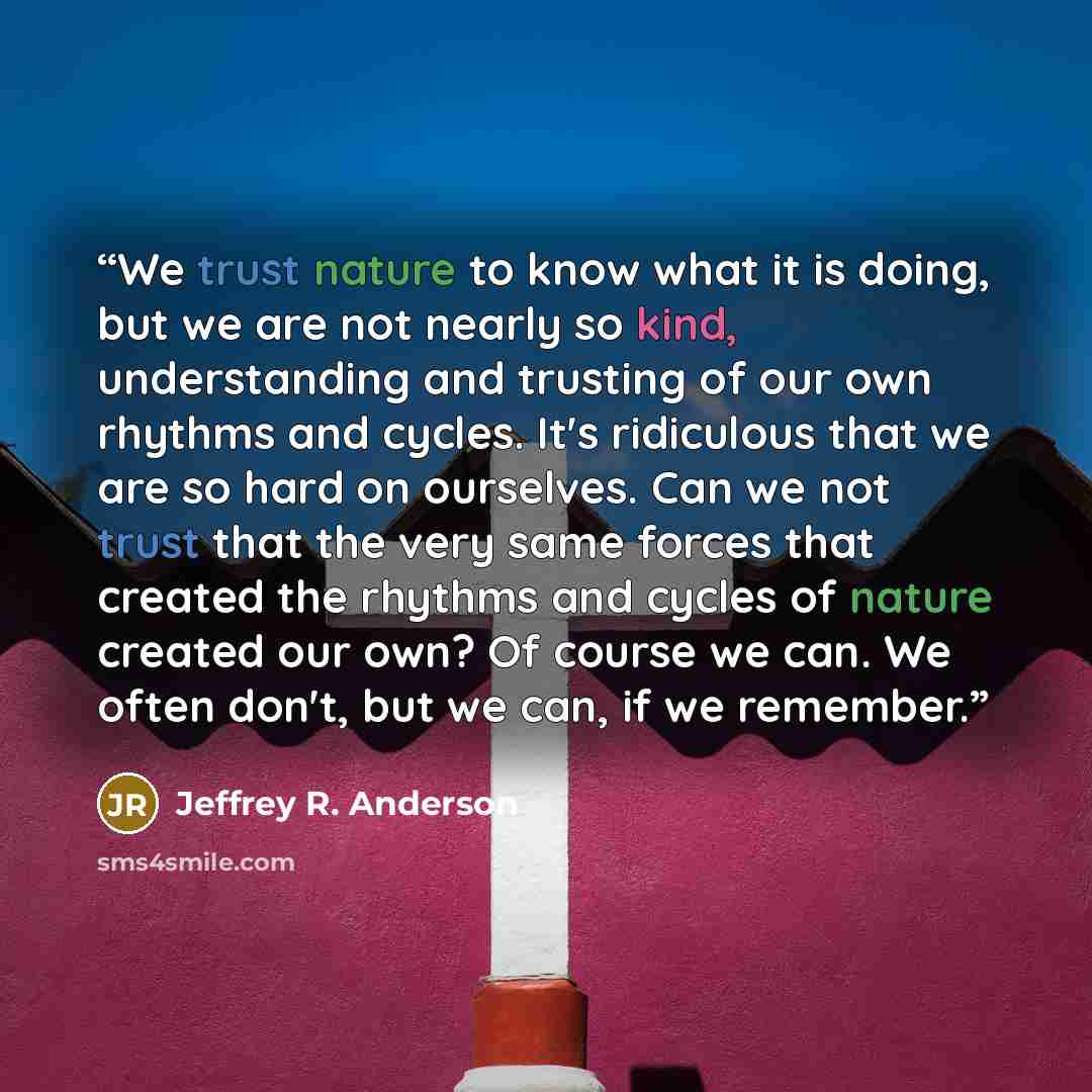 “We trust nature to know what it is doing, but we are not nearly so kind, understanding and trusting of our own rhythms and cycles. It's ridiculous that we are so hard on ourselves. Can we not trust that the very same forces that created the rhythms and cycles of nature created our own? Of course…” quote by Jeffrey R. Anderson