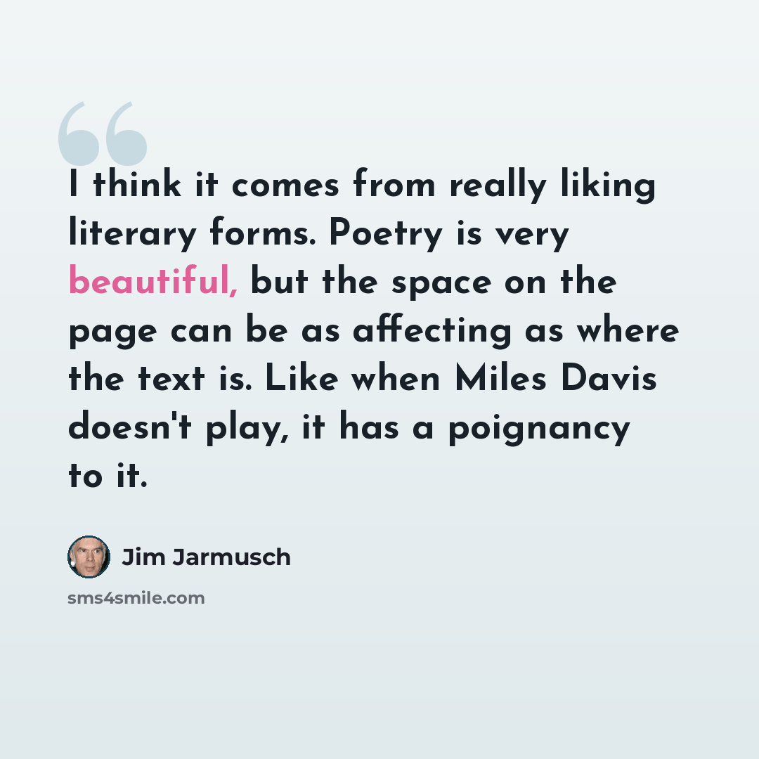 “I think it comes from really liking literary forms. Poetry is very beautiful, but the space on the page can be as affecting as where the text is. Like when Miles Davis doesn't play, it has a poignancy to it.” quote by Jim Jarmusch