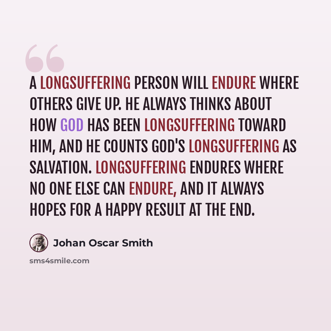 “A longsuffering person will endure where others give up. He always thinks about how God has been longsuffering toward him, and he counts God's longsuffering as salvation. Longsuffering endures where no one else can endure, and it always hopes for a happy result at the end.” quote by Johan Oscar Smith