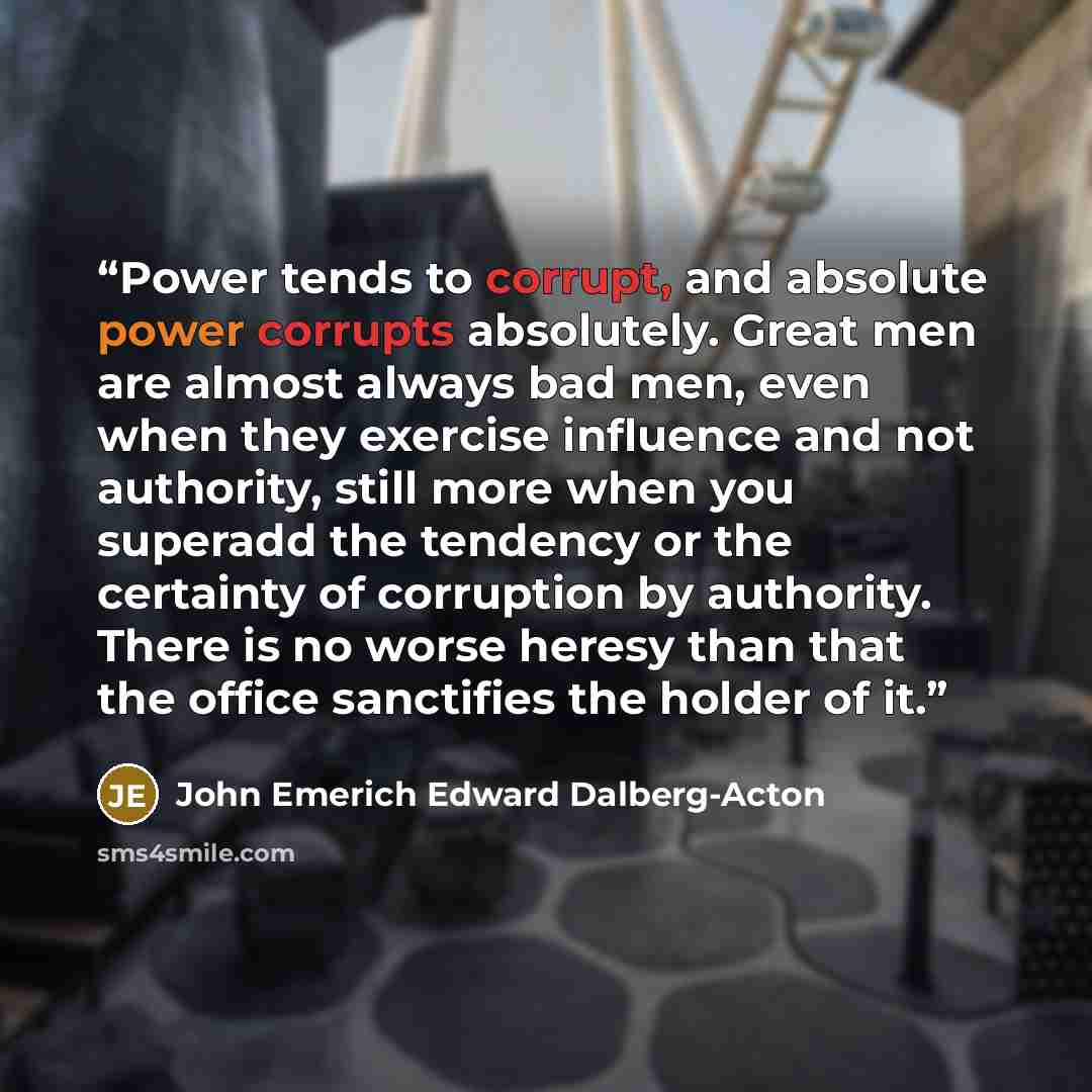 “Power tends to corrupt, and absolute power corrupts absolutely. Great men are almost always bad men, even when they exercise influence and not authority, still more when you superadd the tendency or the certainty of corruption by authority. There is no worse heresy than that the office sanctifies…” quote by John Emerich Edward Dalberg-Acton