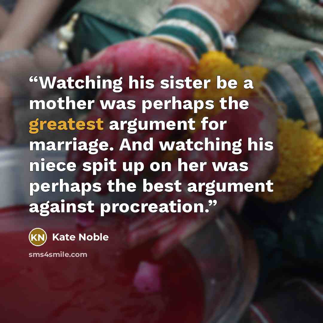 “Watching his sister be a mother was perhaps the greatest argument for marriage. And watching his niece spit up on her was perhaps the best argument against procreation.” quote by Kate Noble