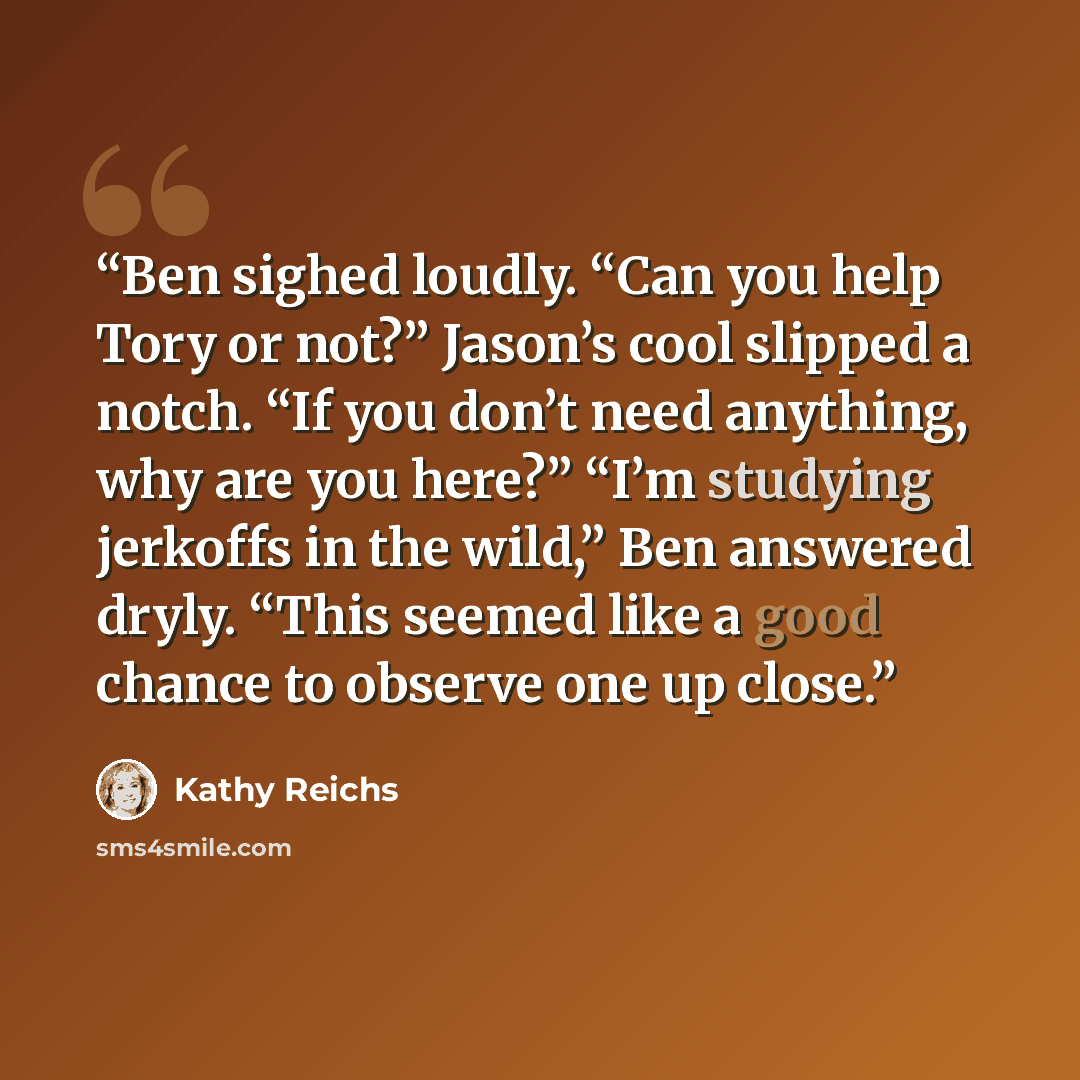 “Ben sighed loudly. “Can you help Tory or not?” Jason’s cool slipped a notch. “If you don’t need anything, why are you here?” “I’m studying jerkoffs in the wild,” Ben answered dryly. “This seemed like a good chance to observe one up close.” quote by Kathy Reichs