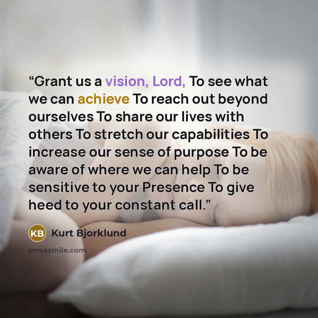 “Grant us a vision, Lord, To see what we can achieve To reach out beyond ourselves To share our lives with others To stretch our capabilities To increase our sense of purpose To be aware of where we can help To be sensitive to your Presence To give heed to your constant call.” quote by Kurt Bjorklund