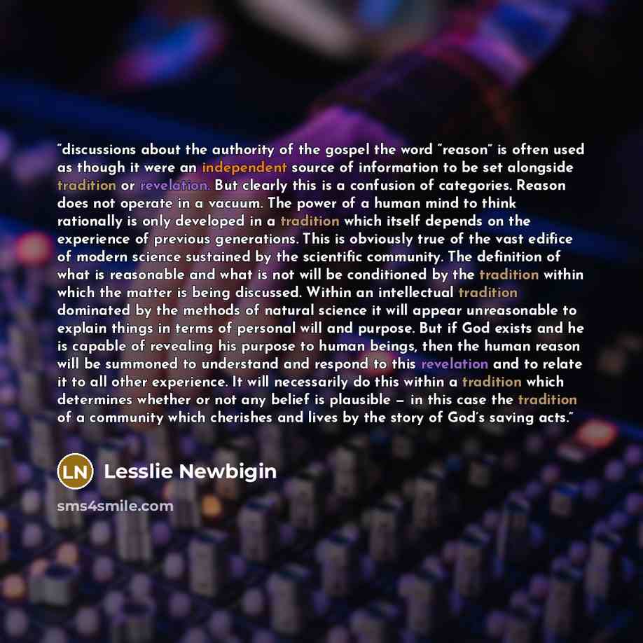 “discussions about the authority of the gospel the word “reason” is often used as though it were an independent source of information to be set alongside tradition or revelation. But clearly this is a confusion of categories. Reason does not operate in a vacuum. The power of a human mind to think…” quote by Lesslie Newbigin