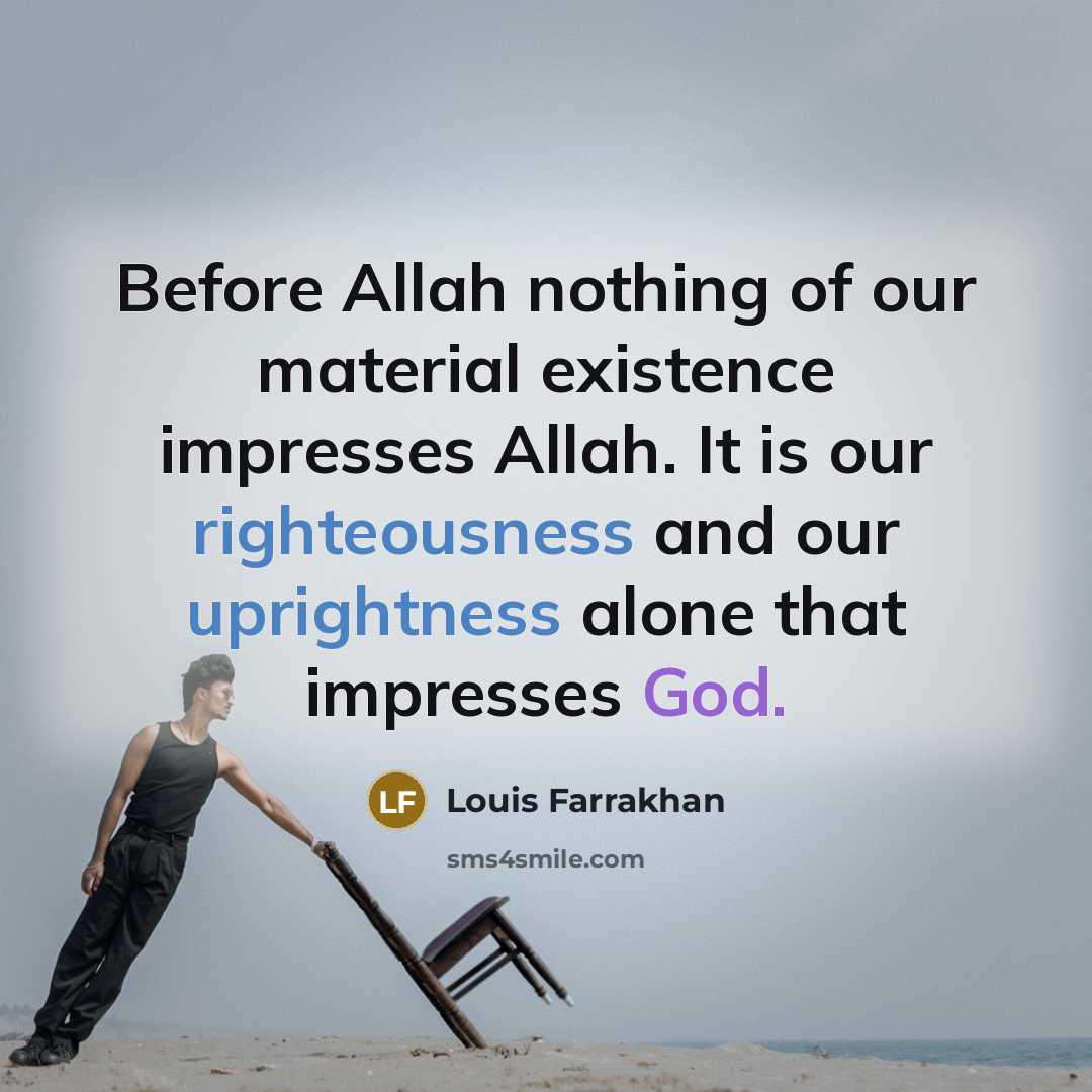 “Before Allah nothing of our material existence impresses Allah. It is our righteousness and our uprightness alone that impresses God.” quote by Louis Farrakhan