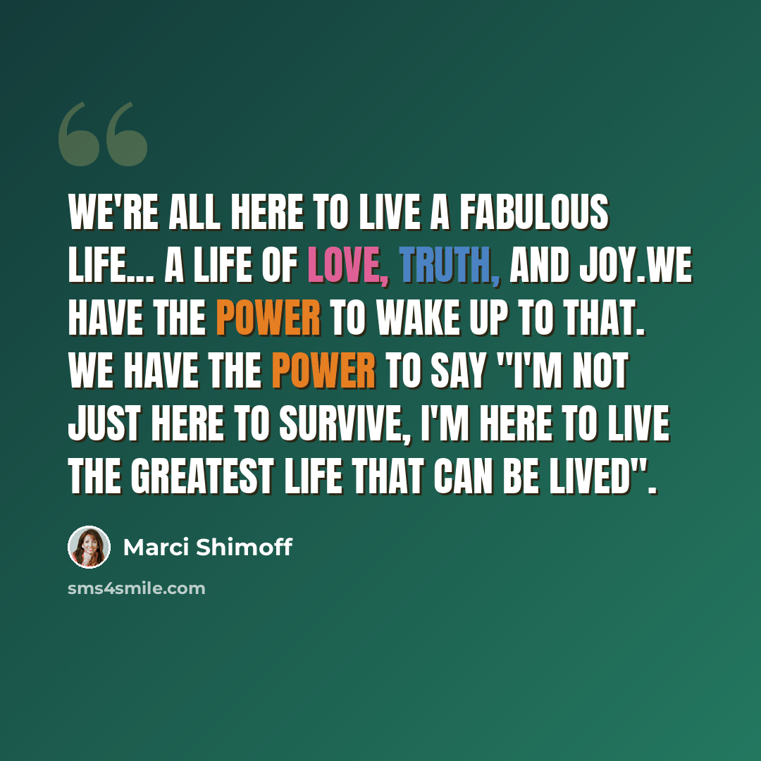 “We're all here to live a fabulous life... a life of love, truth, and joy.We have the power to wake up to that. We have the power to say "I'm not just here to survive, I'm here to live the greatest life that can be lived".” quote by Marci Shimoff