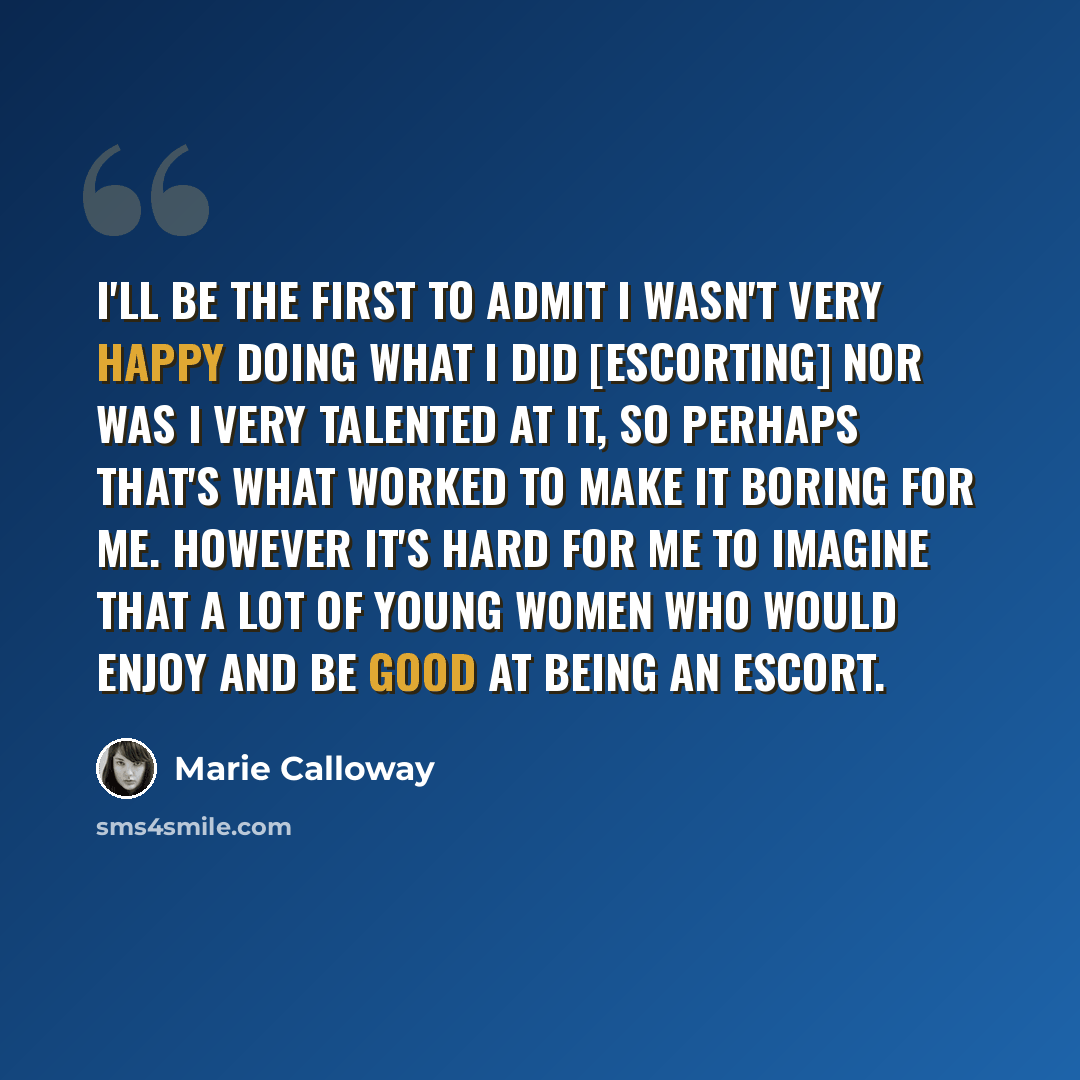 “I'll be the first to admit I wasn't very happy doing what I did [escorting] nor was I very talented at it, so perhaps that's what worked to make it boring for me. However it's hard for me to imagine that a lot of young women who would enjoy and be good at being an escort.” quote by Marie Calloway
