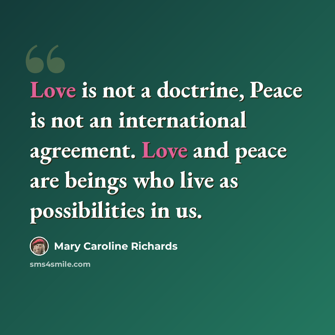 “Love is not a doctrine, Peace is not an international agreement. Love and peace are beings who live as possibilities in us.” quote by Mary Caroline Richards
