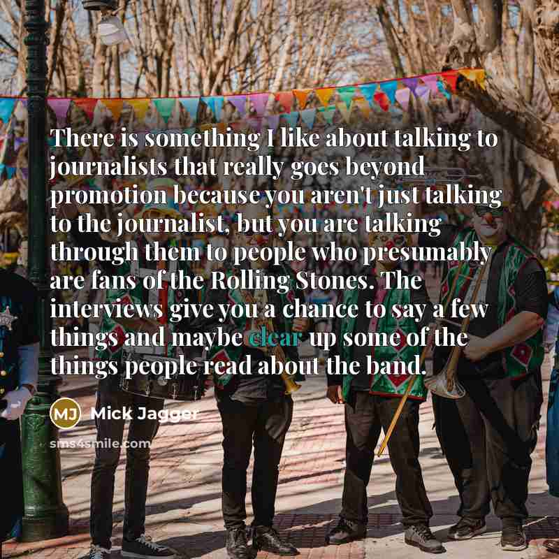 “There is something I like about talking to journalists that really goes beyond promotion because you aren't just talking to the journalist, but you are talking through them to people who presumably are fans of the Rolling Stones. The interviews give you a chance to say a few things and maybe clear…” quote by Mick Jagger