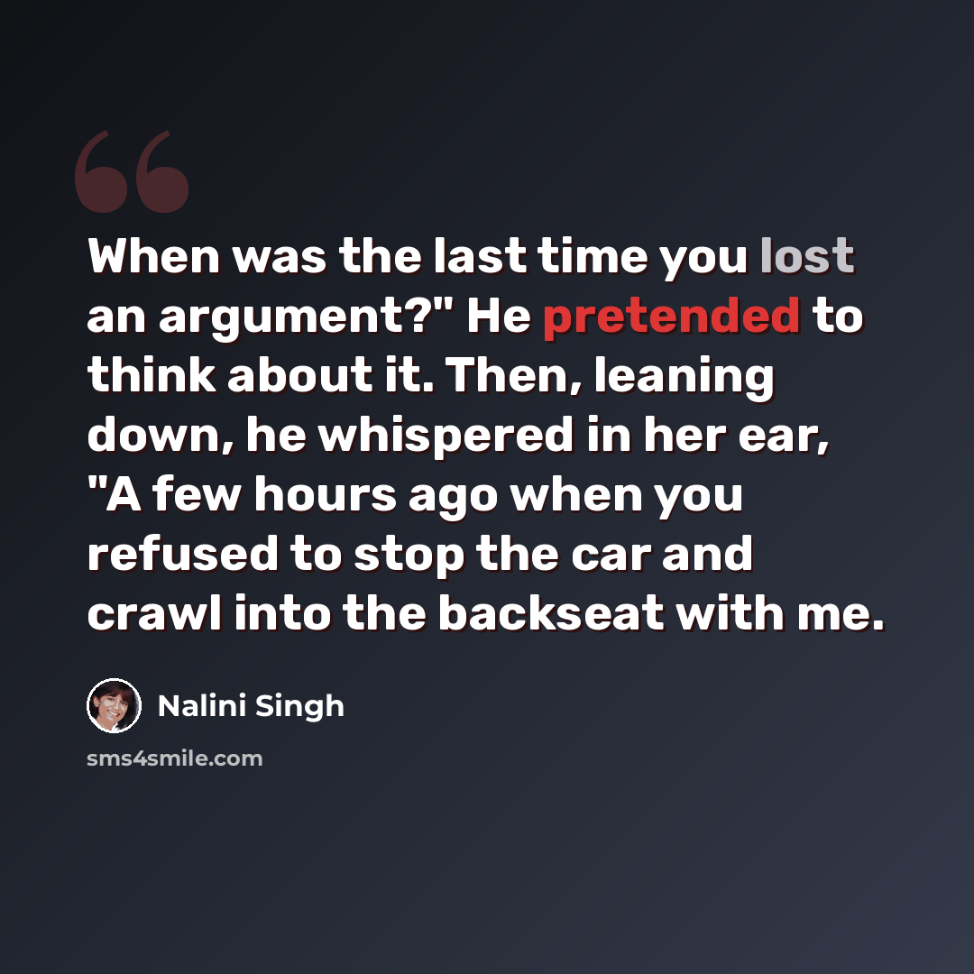 “When was the last time you lost an argument?" He pretended to think about it. Then, leaning down, he whispered in her ear, "A few hours ago when you refused to stop the car and crawl into the backseat with me.” quote by Nalini Singh