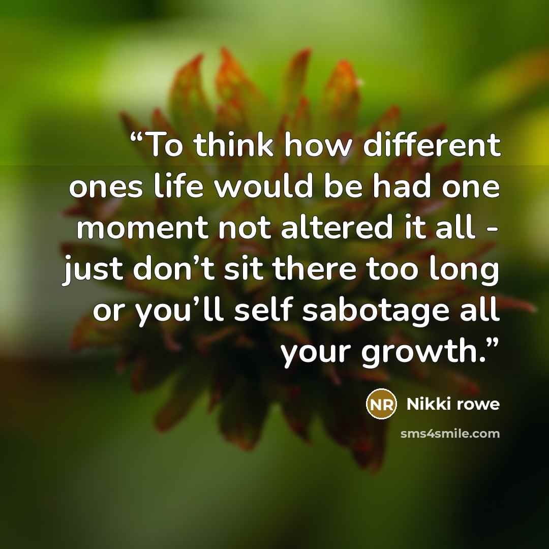 “To think how different ones life would be had one moment not altered it all - just don’t sit there too long or you’ll self sabotage all your growth.” quote by Nikki Rowe
