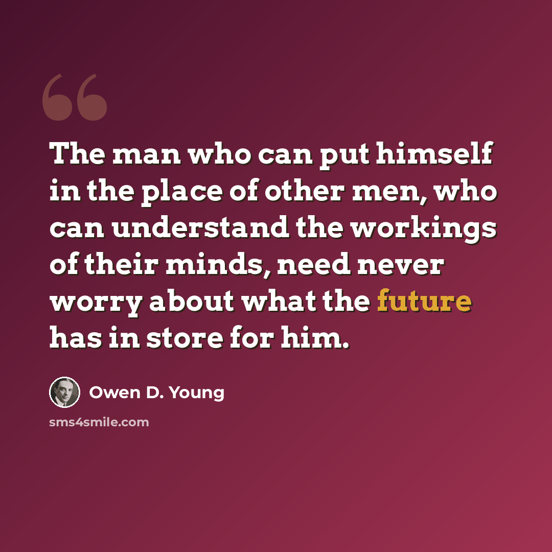 “The man who can put himself in the place of other men, who can understand the workings of their minds, need never worry about what the future has in store for him.” quote by Owen D. Young