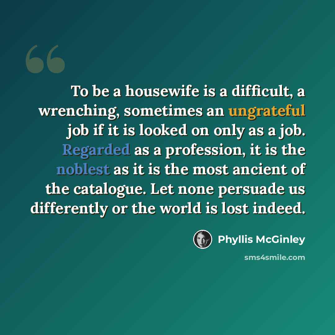 “To be a housewife is a difficult, a wrenching, sometimes an ungrateful job if it is looked on only as a job. Regarded as a profession, it is the noblest as it is the most ancient of the catalogue. Let none persuade us differently or the world is lost indeed.” quote by Phyllis McGinley
