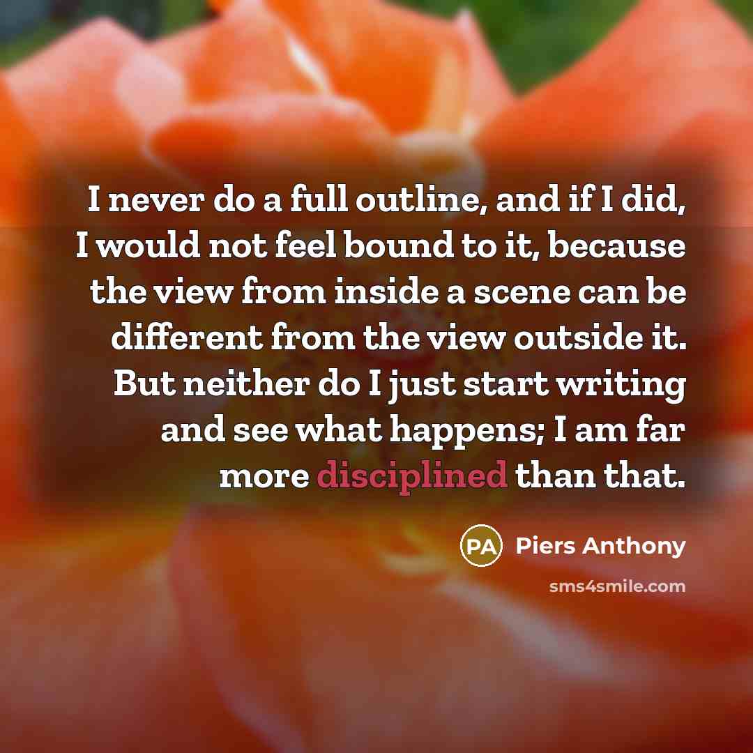 “I never do a full outline, and if I did, I would not feel bound to it, because the view from inside a scene can be different from the view outside it. But neither do I just start writing and see what happens; I am far more disciplined than that.” quote by Piers Anthony