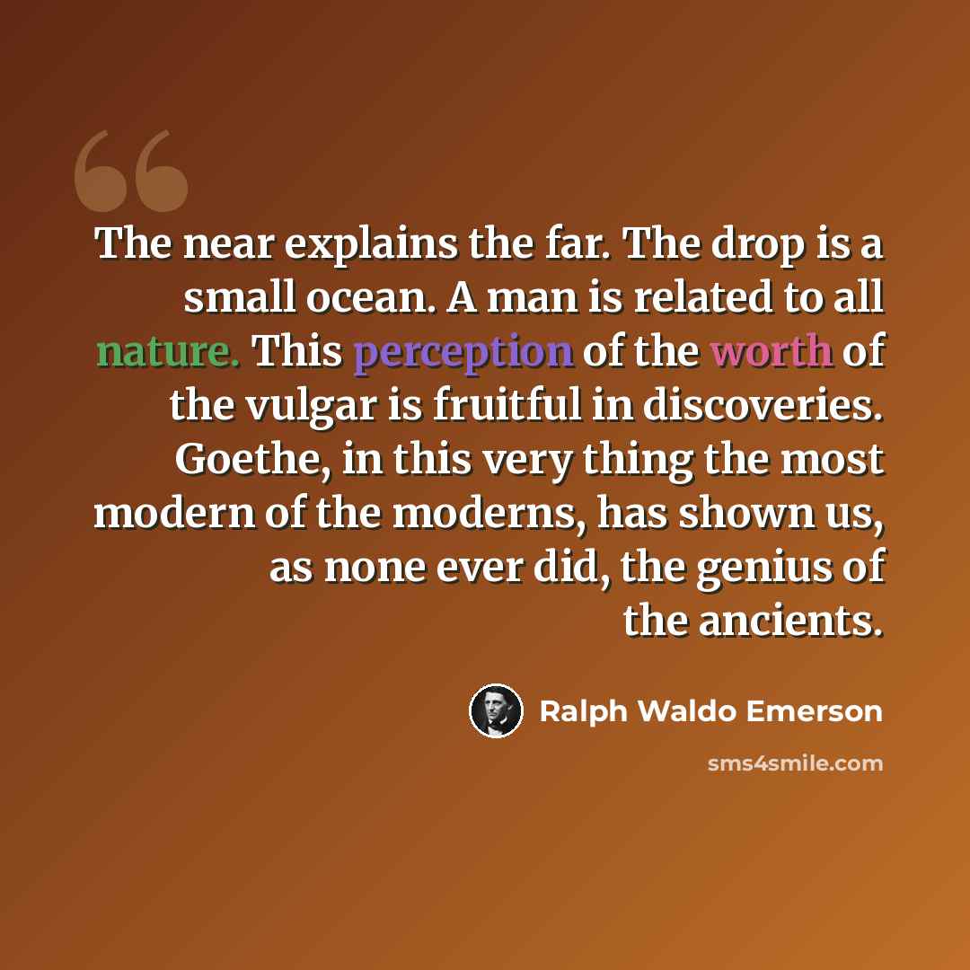 “The near explains the far. The drop is a small ocean. A man is related to all nature. This perception of the worth of the vulgar is fruitful in discoveries. Goethe, in this very thing the most modern of the moderns, has shown us, as none ever did, the genius of the ancients.” quote by Ralph Waldo Emerson