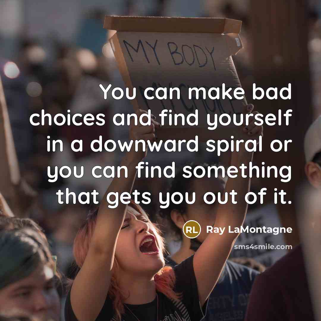 “You can make bad choices and find yourself in a downward spiral or you can find something that gets you out of it.” quote by Ray LaMontagne
