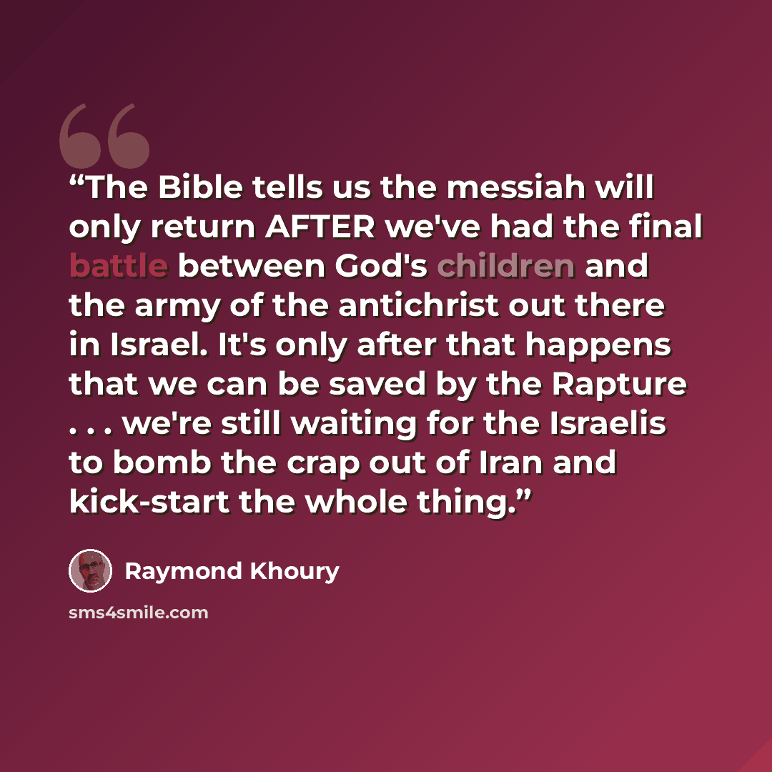 “The Bible tells us the messiah will only return AFTER we've had the final battle between God's children and the army of the antichrist out there in Israel. It's only after that happens that we can be saved by the Rapture . . . we're still waiting for the Israelis to bomb the crap out of Iran and…” quote by Raymond Khoury