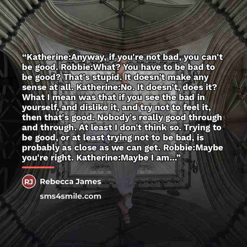“Katherine:Anyway, if you're not bad, you can't be good. Robbie:What? You have to be bad to be good? That's stupid. It doesn't make any sense at all. Katherine:No. It doesn't, does it? What I mean was that if you see the bad in yourself, and dislike it, and try not to feel it, then that's good…” quote by Rebecca James