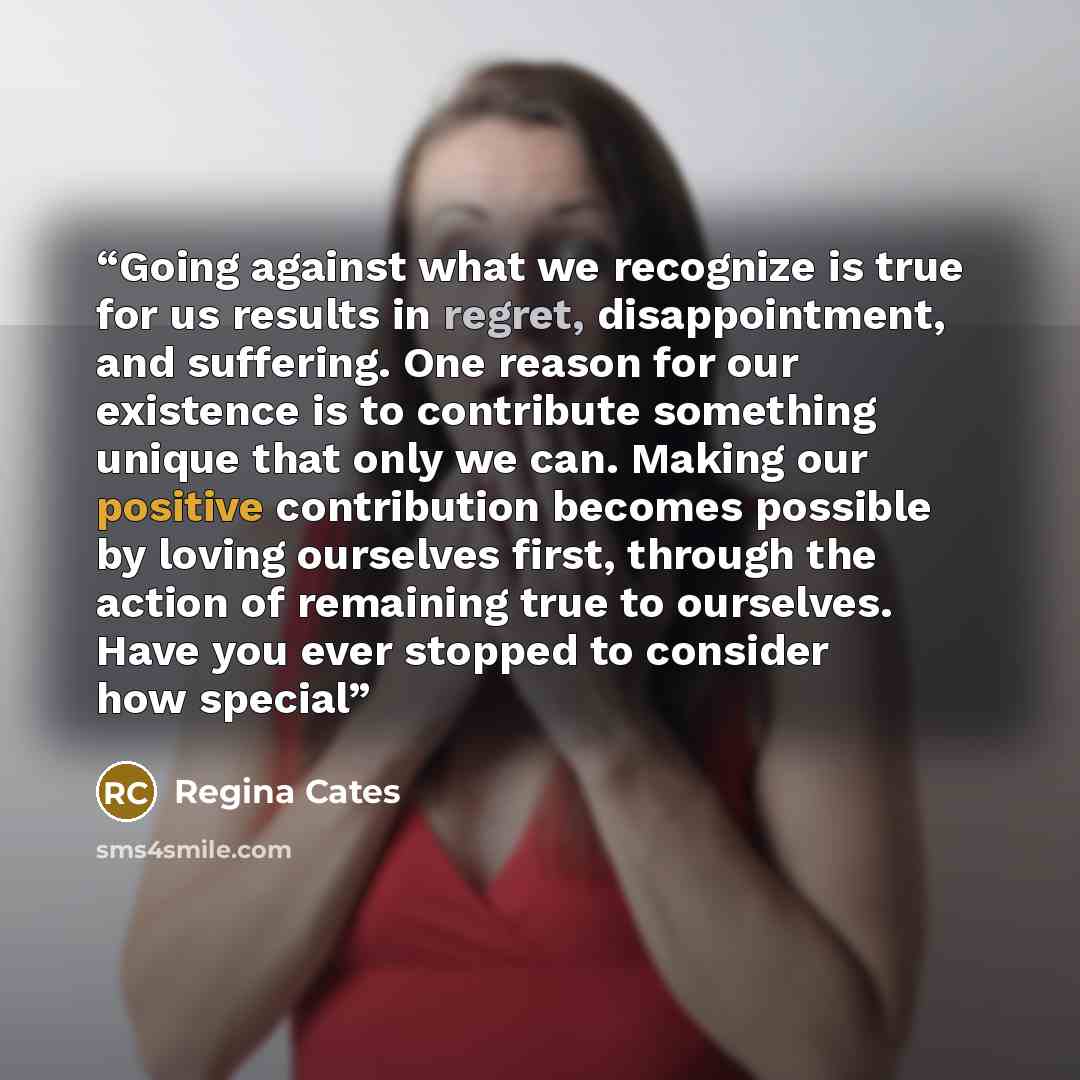 “Going against what we recognize is true for us results in regret, disappointment, and suffering. One reason for our existence is to contribute something unique that only we can. Making our positive contribution becomes possible by loving ourselves first, through the action of remaining true to…” quote by Regina Cates