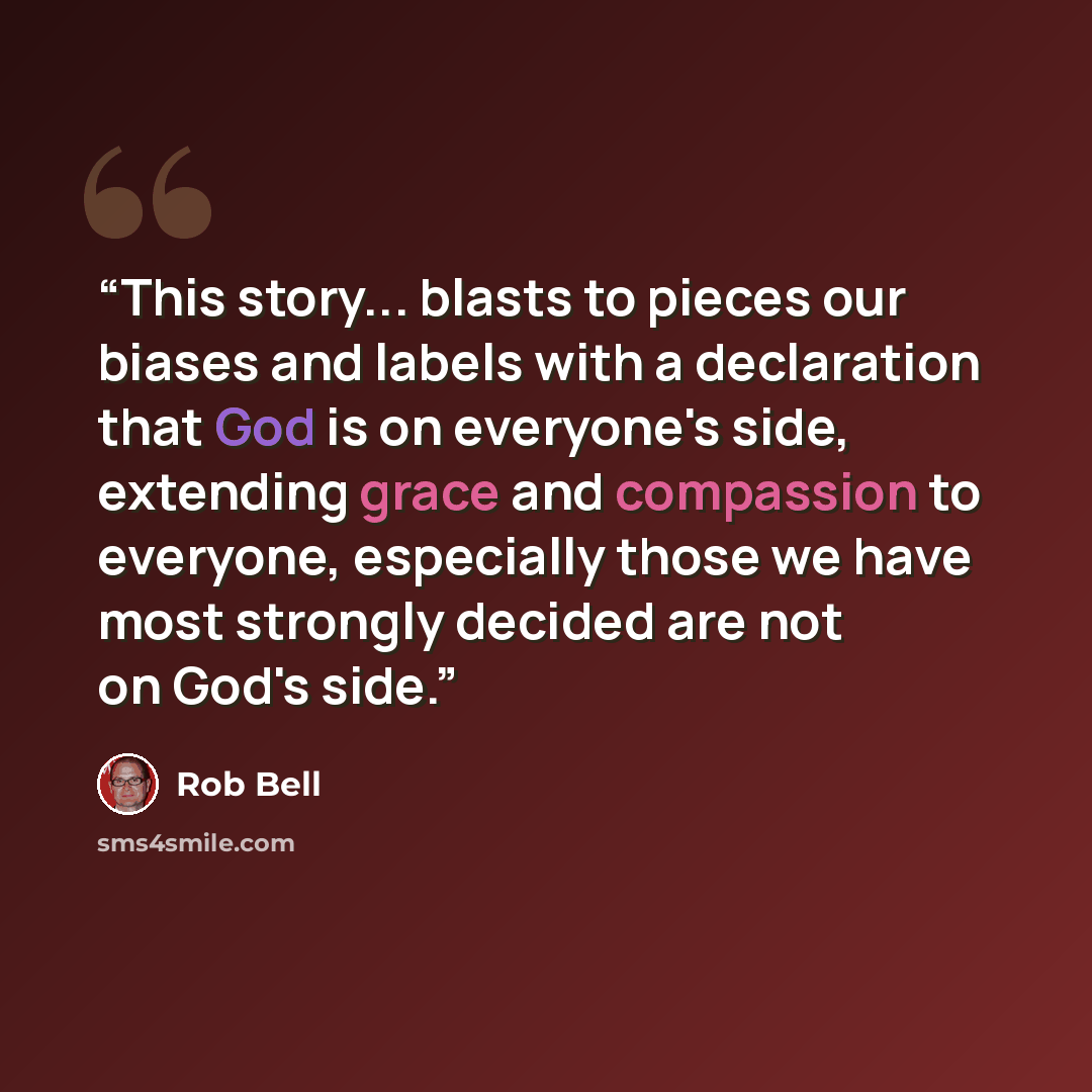 “This story... blasts to pieces our biases and labels with a declaration that God is on everyone's side, extending grace and compassion to everyone, especially those we have most strongly decided are not on God's side.” quote by Rob Bell