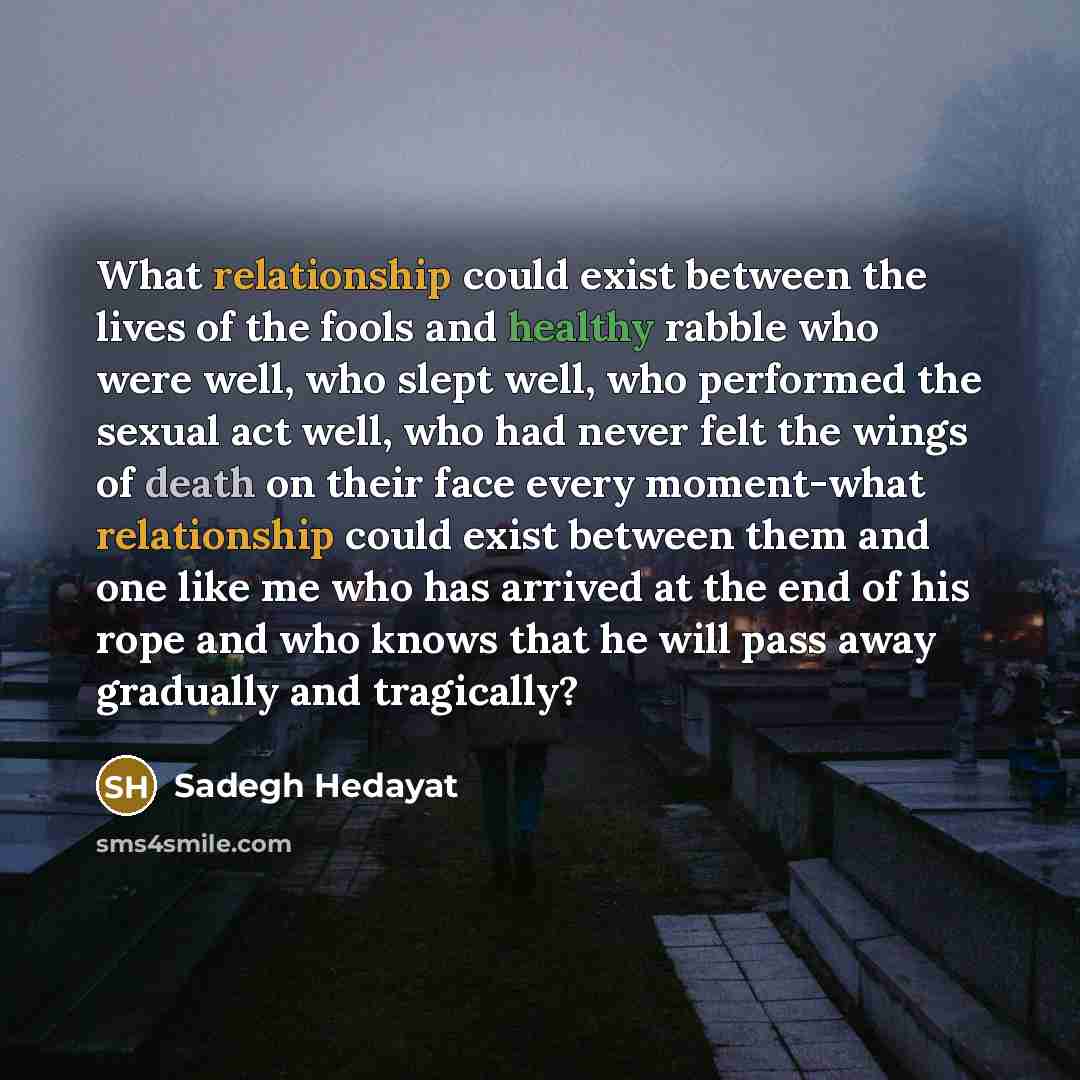 “What relationship could exist between the lives of the fools and healthy rabble who were well, who slept well, who performed the sexual act well, who had never felt the wings of death on their face every moment-what relationship could exist between them and one like me who has arrived at the end…” quote by Sadegh Hedayat