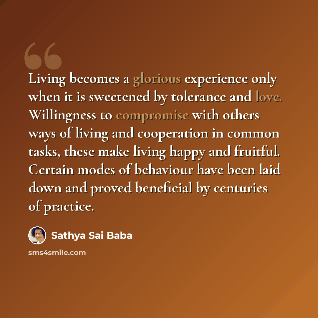 “Living becomes a glorious experience only when it is sweetened by tolerance and love. Willingness to compromise with others ways of living and cooperation in common tasks, these make living happy and fruitful. Certain modes of behaviour have been laid down and proved beneficial by centuries of…” quote by Sathya Sai Baba