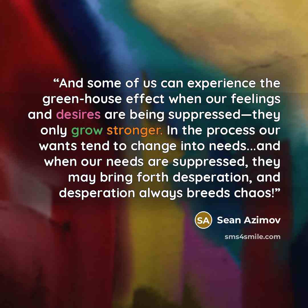 “And some of us can experience the green-house effect when our feelings and desires are being suppressed—they only grow stronger. In the process our wants tend to change into needs...and when our needs are suppressed, they may bring forth desperation, and desperation always breeds chaos!” quote by Sean Azimov