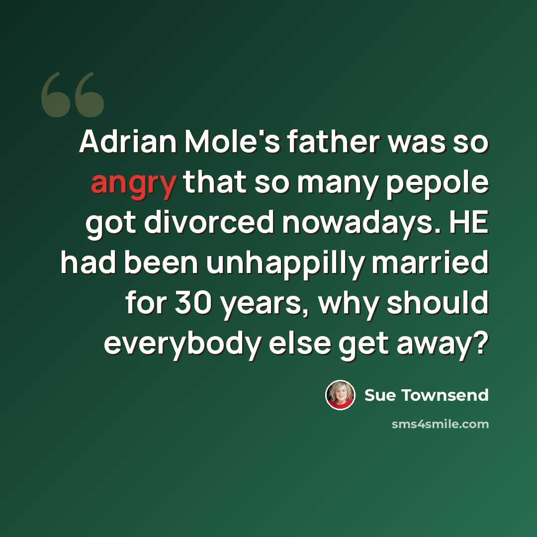 “Adrian Mole's father was so angry that so many pepole got divorced nowadays. HE had been unhappilly married for 30 years, why should everybody else get away?” quote by Sue Townsend