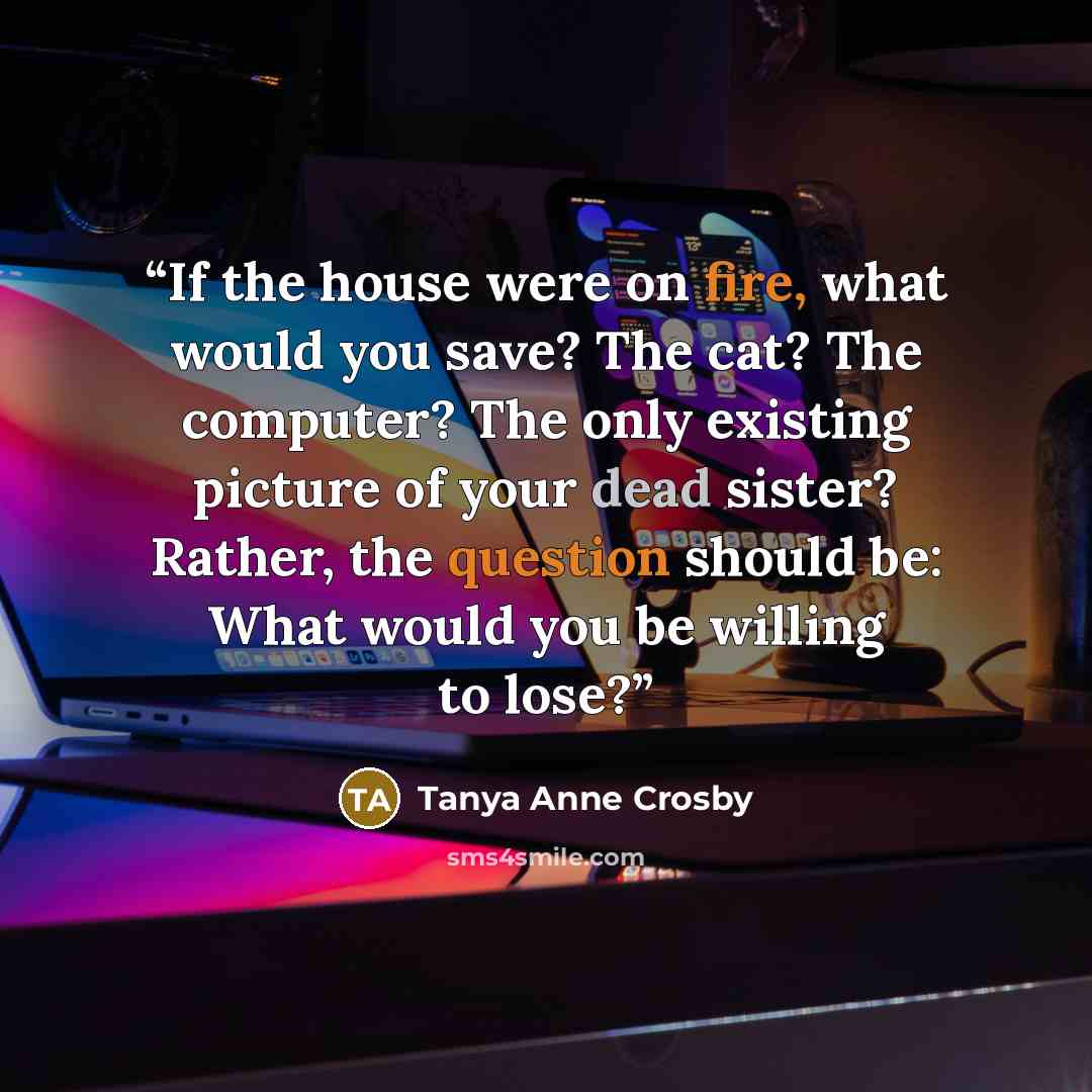 “If the house were on fire, what would you save? The cat? The computer? The only existing picture of your dead sister? Rather, the question should be: What would you be willing to lose?” quote by Tanya Anne Crosby