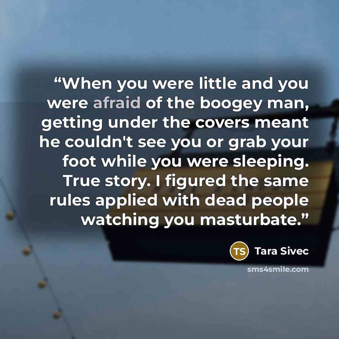 “When you were little and you were afraid of the boogey man, getting under the covers meant he couldn't see you or grab your foot while you were sleeping. True story. I figured the same rules applied with dead people watching you masturbate.” quote by Tara Sivec