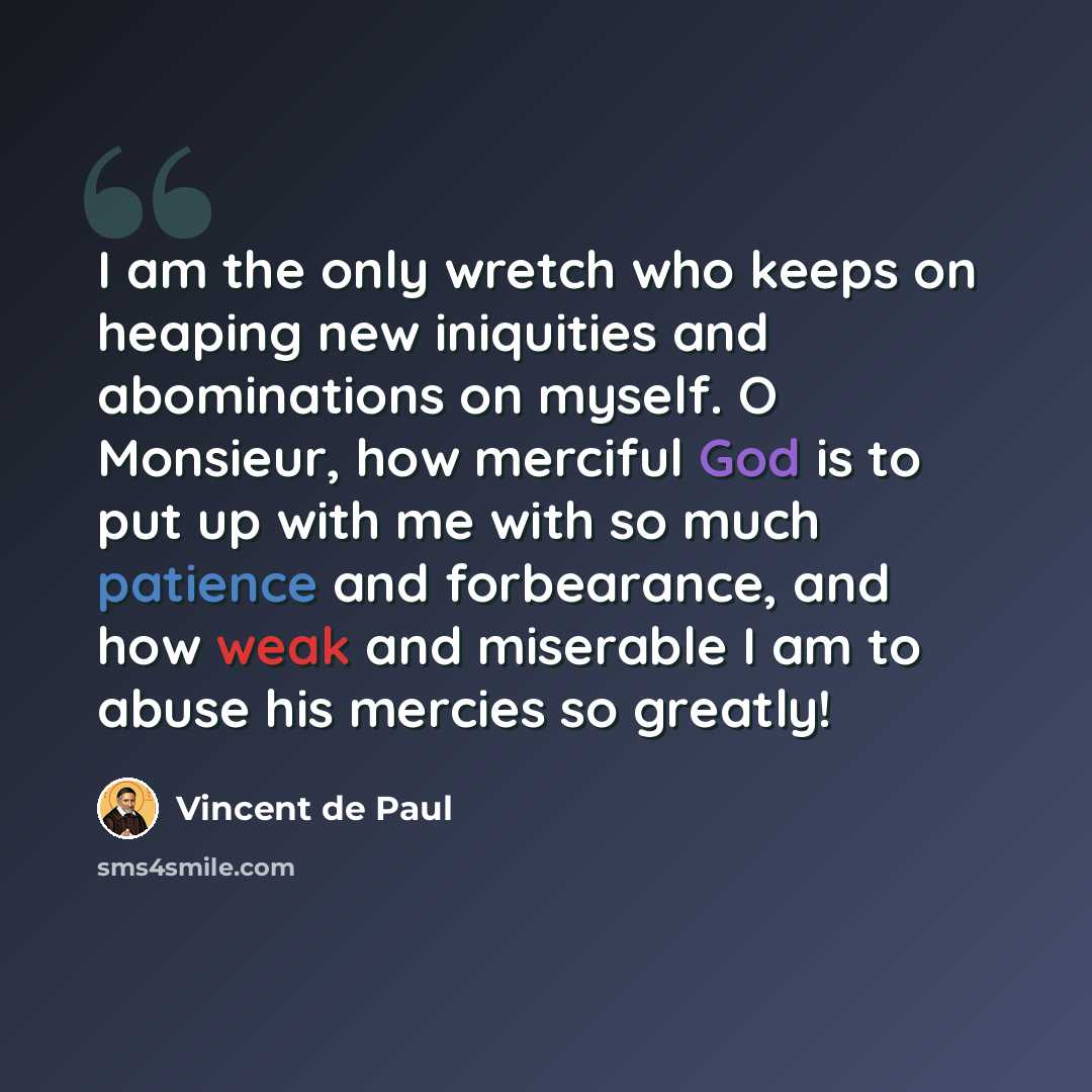 “I am the only wretch who keeps on heaping new iniquities and abominations on myself. O Monsieur, how merciful God is to put up with me with so much patience and forbearance, and how weak and miserable I am to abuse his mercies so greatly!” quote by Vincent de Paul