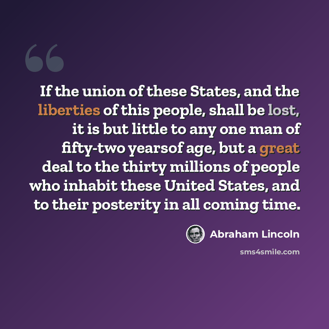 “If the union of these States, and the liberties of this people, shall be lost, it is but little to any one man of fifty-two yearsof age, but a great deal to the thirty millions of people who inhabit these United States, and to their posterity in all coming time.” quote by Abraham Lincoln