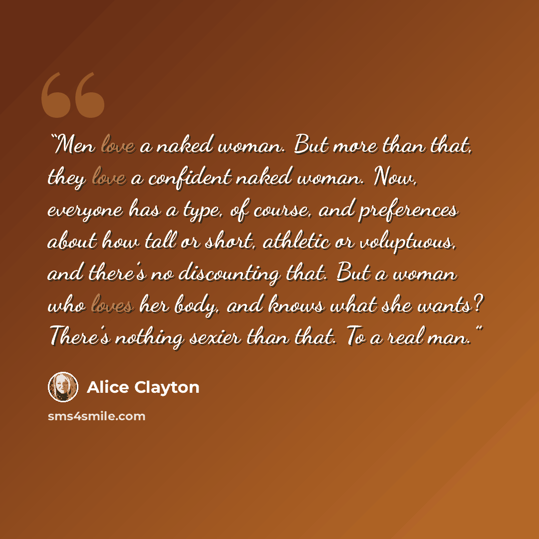 “Men love a naked woman. But more than that, they love a confident naked woman. Now, everyone has a type, of course, and preferences about how tall or short, athletic or voluptuous, and there’s no discounting that. But a woman who loves her body, and knows what she wants? There’s nothing sexier…” quote by Alice Clayton