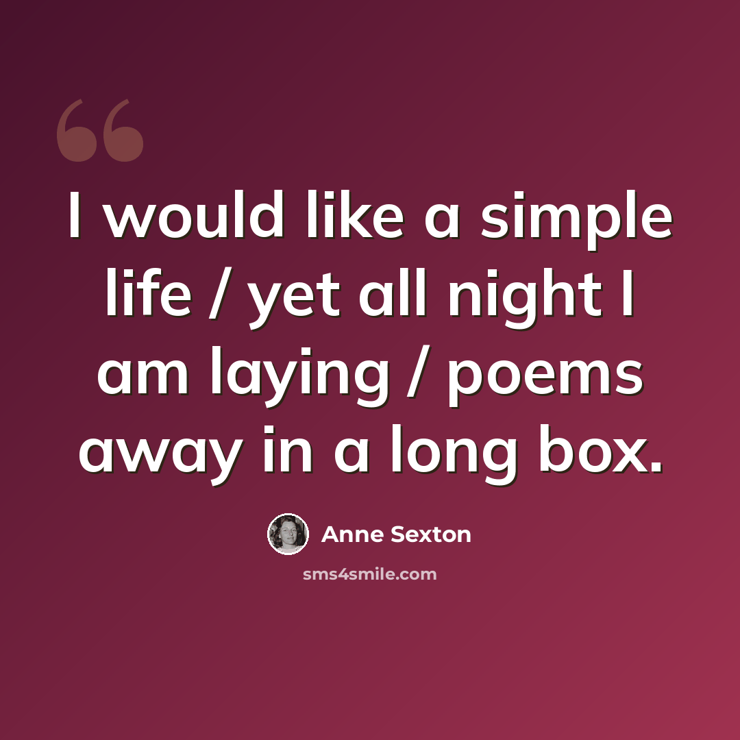 “I would like a simple life / yet all night I am laying / poems away in a long box.” quote by Anne Sexton