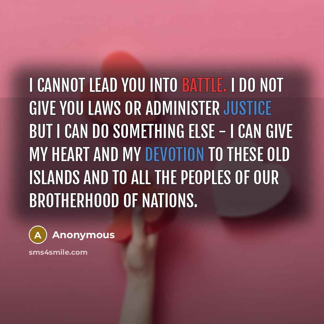 “I cannot lead you into battle. I do not give you laws or administer justice but I can do something else - I can give my heart and my devotion to these old islands and to all the peoples of our brotherhood of nations.” quote by Anonymous